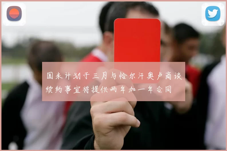 国米计划于三月与恰尔汗奥卢商谈续约事宜将提供两年加一年合同