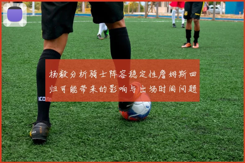 杨毅分析骑士阵容稳定性詹姆斯回归可能带来的影响与出场时间问题
