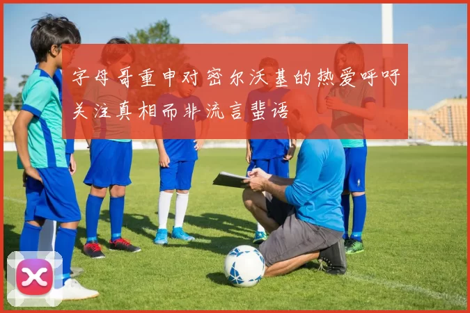 字母哥重申对密尔沃基的热爱呼吁关注真相而非流言蜚语