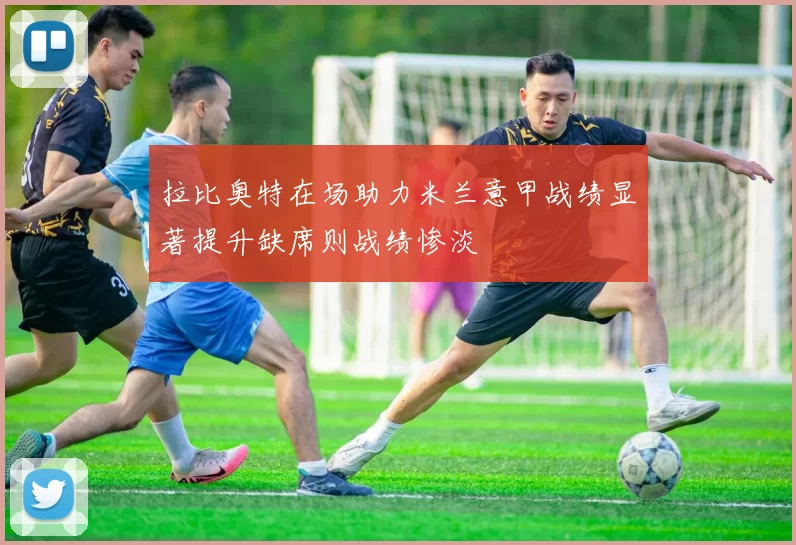 拉比奥特在场助力米兰意甲战绩显著提升缺席则战绩惨淡
