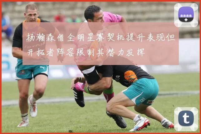 杨瀚森借全明星赛契机提升表现但开拓者阵容限制其潜力发挥