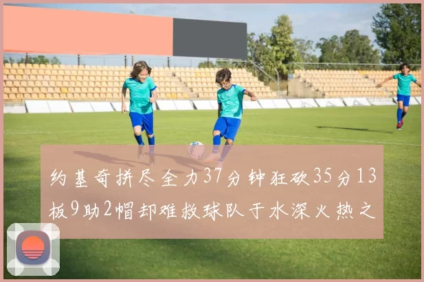 约基奇拼尽全力37分钟狂砍35分13板9助2帽却难救球队于水深火热之中