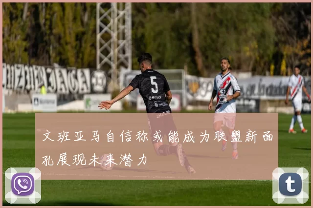 文班亚马自信称或能成为联盟新面孔展现未来潜力