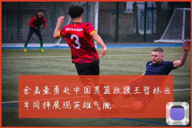 余嘉豪勇赴中国男篮救援王哲林当年同样展现英雄气概