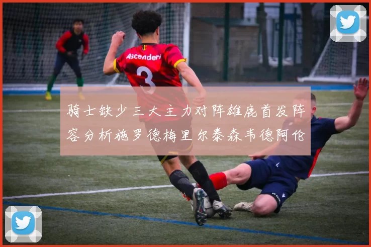 骑士缺少三大主力对阵雄鹿首发阵容分析施罗德梅里尔泰森韦德阿伦出战