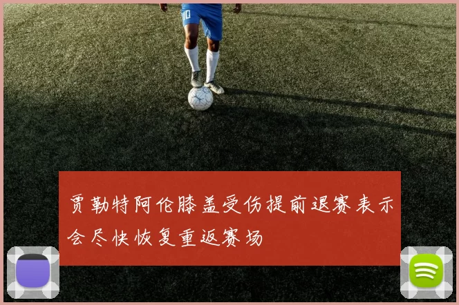 贾勒特阿伦膝盖受伤提前退赛表示会尽快恢复重返赛场