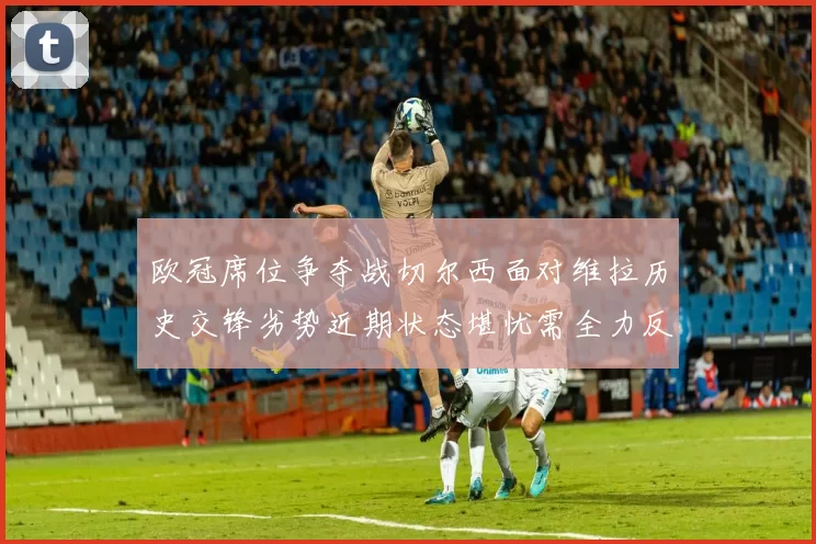 欧冠席位争夺战切尔西面对维拉历史交锋劣势近期状态堪忧需全力反弹