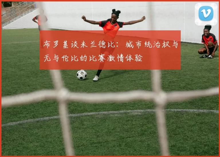 布罗基谈米兰德比：城市统治权与无与伦比的比赛激情体验