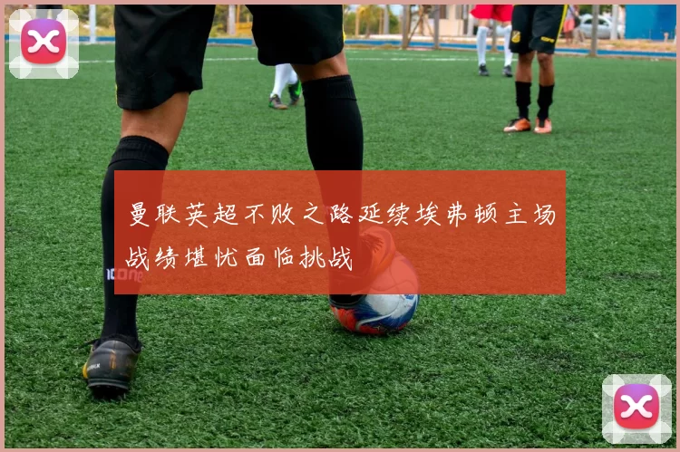 曼联英超不败之路延续埃弗顿主场战绩堪忧面临挑战