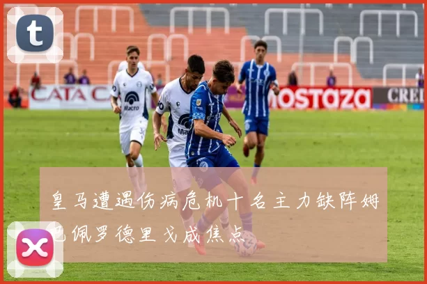 皇马遭遇伤病危机十名主力缺阵姆巴佩罗德里戈成焦点