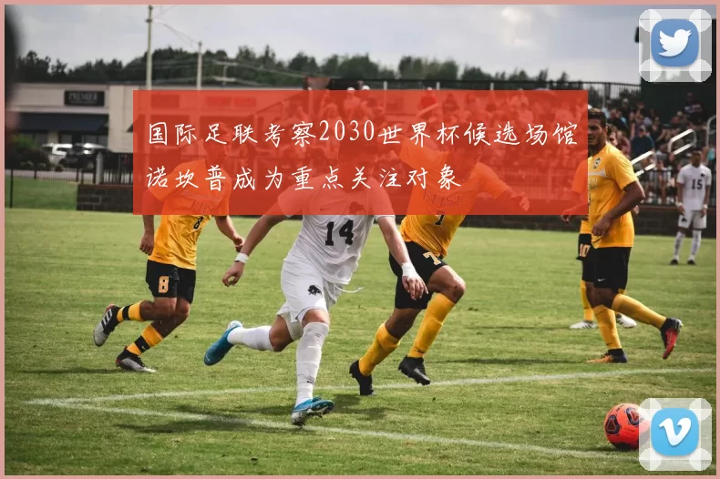 国际足联考察2030世界杯候选场馆诺坎普成为重点关注对象