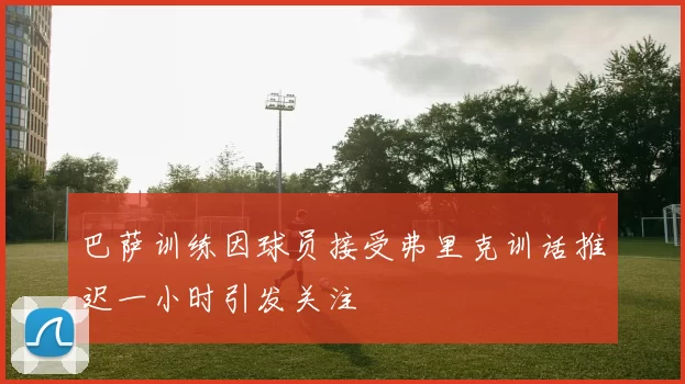 巴萨训练因球员接受弗里克训话推迟一小时引发关注
