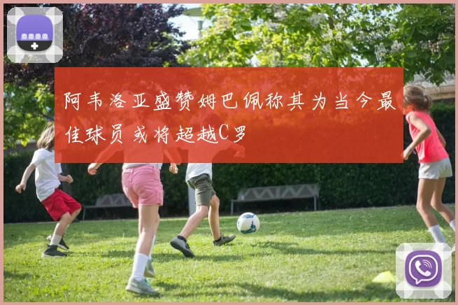 阿韦洛亚盛赞姆巴佩称其为当今最佳球员或将超越C罗