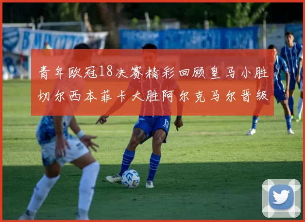 青年欧冠18决赛精彩回顾皇马小胜切尔西本菲卡大胜阿尔克马尔晋级