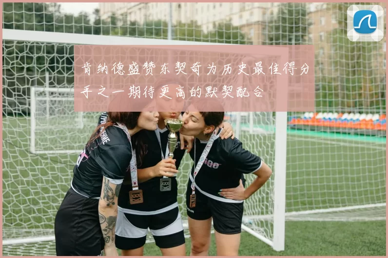 肯纳德盛赞东契奇为历史最佳得分手之一期待更高的默契配合