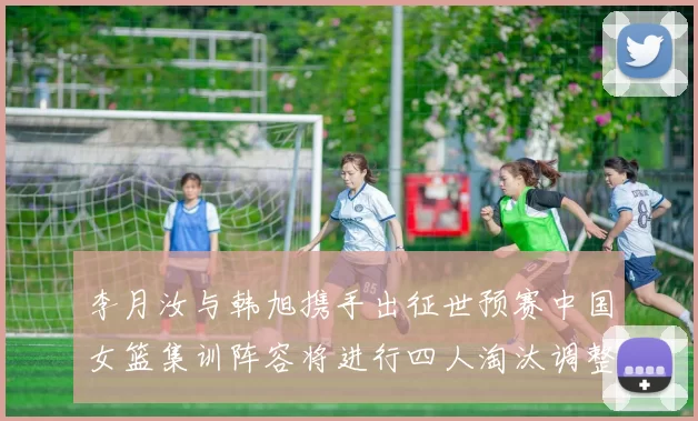 李月汝与韩旭携手出征世预赛中国女篮集训阵容将进行四人淘汰调整
