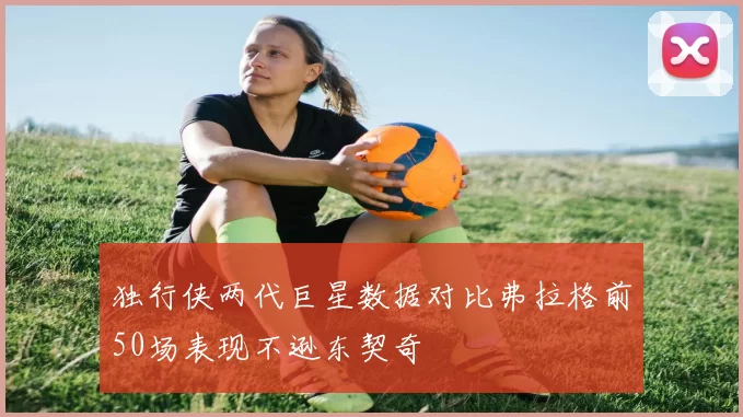 独行侠两代巨星数据对比弗拉格前50场表现不逊东契奇