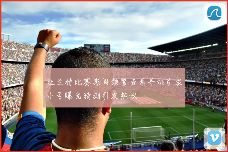 杜兰特比赛期间频繁查看手机引发小号曝光猜测引发热议