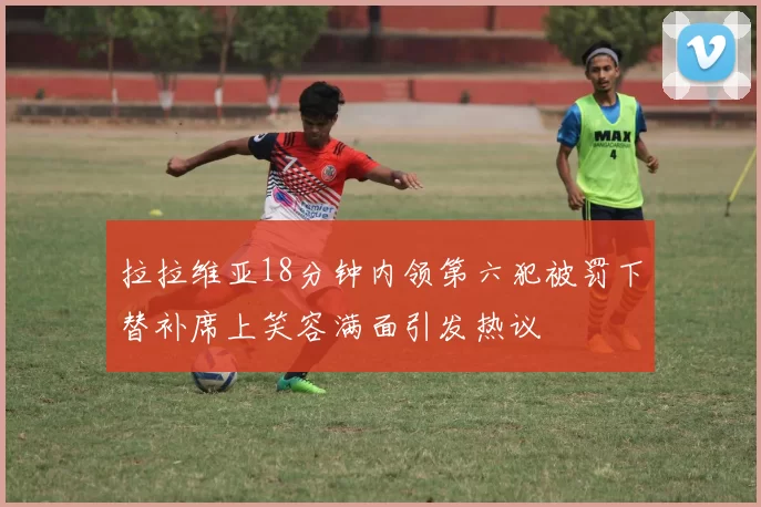 拉拉维亚18分钟内领第六犯被罚下替补席上笑容满面引发热议