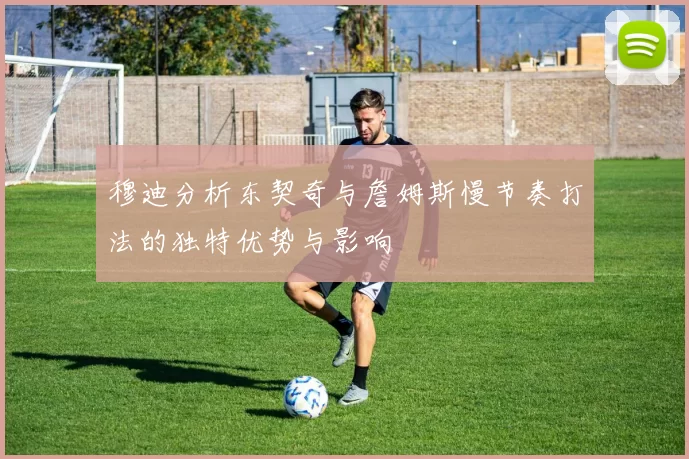 穆迪分析东契奇与詹姆斯慢节奏打法的独特优势与影响